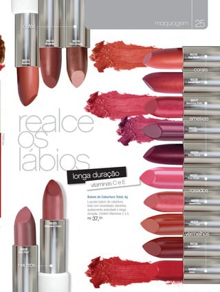 cafés                                                                       maquiagem       25
                             98218              98226
                            Brownie           Pure Copper



                                                                                                           98235
                                                                                                        Sun Coral
                   98219
                  Nutmeg

                                                                                                               corais
                                                                                                           98238
                                                                                                        Desert Sun




                                                                                                            98237
                                                                                                       Sparkling Ruby




                realce
                os
                                                                                                           ameixas
                                                                                                           98233
                                                                                                        Jasmine
    71075 Red




                lábios
                                                                                                            98234
                                                                                                        Very Cherry




                                                longa duração                                              98227
                                                                                                        Pure Blush

                                                                          eE
                                                              vitaminas C
                                                                                                           rosados
                                                            Batom de Cobertura Total, 4g
                                                            Luxuoso batom de cobertura                      98229
                                                                                                           Sweet Kiss
                                                            total com tonalidades vibrantes,
                                                            acabamento aveludado e longa
                                                            duração. Contém Vitaminas C e E.
                                                            R$   37,00
s
                                                                                                            98224
                                98225                                                                   Terra Cotta
                            Chocolate Cream


                                                                                                       vermelhos
                                                                                                           98236
                                                                                                        Spiced Rum
                 98228
                Pure Malt




                neutros
                                                                                                        98223
                                                                                                           Amor
 