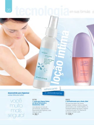 26
         tecnologia                                                          em suas fórmulas p



                                                      1




                                                                   tima
                                                           loção ín            2




                                                     refrescante
desenvolvido para higienizar                          e desodorante
a área íntima da mulher.


 você                          82790
                               1. Loção para Higiene Íntima
                               em Spray Refrescante e
                                                                      80433
                                                                      2. Gel Reafirmante para o Busto, 50ml


 muito
                                                                      Gel suave que ajuda a dar firmeza,
                               Desodorante, 125ml                     hidratação, revitaliza e tonifica a delicada
                               Leve sabonete em forma de              pele do busto e colo. Contém Kigelline, um


 mais
                               gel translúcido, especialmente         ingrediente botânico que ajuda a melhorar
                               desenvolvido para higienizar a área    a aparência da pele e Pro-Vitamina B5
                               íntima da mulher.                      que ajuda a umectar a pele.


segura!                        R$   35,00                             R$   129,00
 