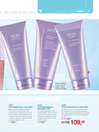 as para cuidar do seu corpo                                                              cuidados com o corpo                                    27


                                                    4




                                                                                        para
                                                                                                                                                        5

            3


                                                                                        celulite
                                                                                        diminui a aparência
                                                                                        da pele “casca de
                                                                                        laranja” e reduz a
                                                                                        retenção de líquidos.




       cuidados especiais
       82831                                            80406                                      80409
       3. Gel Modelador para o Corpo, 200ml             4. Gel Corporal Intensivo                  5. Creme Reafirmante para o Corpo, 200ml
       Ajuda a redefinir a silhueta, tonificando        para Celulite, 150ml                       Sua fórmula utiliza uma tecnologia de enzimas
       e devolvendo a firmeza da pele, com              Sua fórmula leve e livre de óleo, é        em conjunto com uma mescla de proteínas de
       resultados comprovados após 4 semanas            de fácil absorção, não manchando           trigo, algas marinhas, óleos botânicos e vitaminas
       de uso contínuo. Contém Extrato de Lótus         a roupa. Contém cafeína e ativos           que ajudam a melhorar a firmeza e elasticidade
       que ajuda a restaurar a tonicidade da pele       botânicos que estimulam a micro-           da pele.
       e melhorar a silhueta e Extrato de Shitake       circulação e Vitaminas B e E que           DE R$   129,00
                                                                                                                  109,00
       que ajuda a reafirmar a pele.                    hidratam a pele.
       R$   125,00                                      R$   129,00                                por R$
 