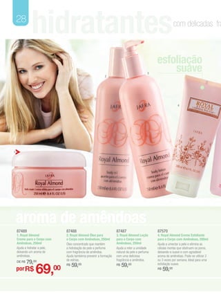 28
              hidratantes                                                                                        com delicadas fra



                                                                                                    esfoliação
                                                               2
                                                                                                3
                                                                                                        suave


                                                                                                                  4




1




    aroma de amêndoas
    87489                           87488                               87487                       87570
    1. Royal Almond                 2. Royal Almond Óleo para           3. Royal Almond Loção       4. Royal Almond Creme Esfoliante
    Creme para o Corpo com          o Corpo com Amêndoas, 250ml         para o Corpo com            para o Corpo com Amêndoas, 200ml
    Amêndoas, 250ml                 Óleo concentrado que mantém         Amêndoas, 250ml             Ajuda a umectar a pele e elimina as
    Ajuda a hidratar a pele,        a hidratação da pele e perfuma      Ajuda a reter a umidade     células mortas que obstruem os poros,
    deixando um aroma de            com fragrância de amêndoa.          natural da pele e perfuma   deixando-a suave e com agradável
    amêndoas.                       Ajuda tambéma prevenir a formação   com uma deliciosa           aroma de amêndoas. Pode-se utilizar 2
                                    de estrias.                         fragrância e amêndoa.       ou 3 vezes por semana. Ideal para uma
    DE R$   79,00
                 69,                     59,00                               59,00
                                    R$                                  R$                          esfoliação suave.
    por R$                     00                                                                   R$   59,00
 