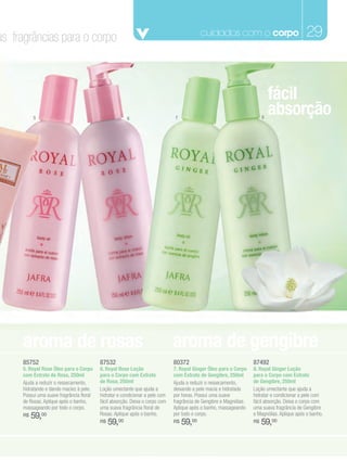 as fragrâncias para o corpo                                                                cuidados com o corpo                              29



                                                                                                                             fácil
          5                                            6                      7                                          8
                                                                                                                             absorção




     aroma de rosas                                                           aroma de gengibre
     85752                                87532                               80372                                 87492
     5. Royal Rose Óleo para o Corpo      6. Royal Rose Loção                 7. Royal Ginger Óleo para o Corpo     8. Royal Ginger Loção
     com Extrato de Rosa, 250ml           para o Corpo com Extrato            com Extrato de Gengibre, 250ml        para o Corpo com Extrato
     Ajuda a reduzir o ressecamento,      de Rosa, 250ml                      Ajuda a reduzir o ressecamento,       de Gengibre, 250ml
     hidratando e dando maciez à pele.    Loção umectante que ajuda a         deixando a pele macia e hidratada     Loção umectante que ajuda a
     Possui uma suave fragrância floral   hidratar e condicionar a pele com   por horas. Possui uma suave           hidratar e condicionar a pele com
     de Rosas. Aplique após o banho,      fácil absorção. Deixa o corpo com   fragrância de Gengibre e Magnólias.   fácil absorção. Deixa o corpo com
     massageando por todo o corpo.        uma suava fragrância floral de      Aplique após o banho, massageando     uma suava fragrância de Gengibre
     R$   59,00                           Rosas. Aplique após o banho.        por todo o corpo.                     e Magnólias. Aplique após o banho.
                                          R$   59,00                          R$   59,00                            R$   59,00
 