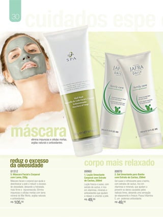 30
               cuidados espe c
                                                                                2




                                                     1




máscara               elimina impurezas e células mortas,
                      argilas naturais e antioxidantes.
                                                                                                                3




reduz o excesso                                             corpo mais relaxado
da oleosidade
81312                                                       89960                         89970
5. Máscara Facial e Corporal                                1. Loção Umectante            2. Gel Umectante para Banho
com Lama, 250g                                              Corporal com Extrato          com Extrato de Cactus, 250ml
Máscara facial e corporal que ajuda a                       de Cactus, 250ml              Gel suave e refrescante para o banho,
desintoxicar a pele e reduzir o excesso                     Loção fresca e suave, com     com extratos de cactus, rico em
de oleosidade, deixando-a hidratada,                        extrato de cactus, é rica     vitaminas e minerais, que ajudam a
mais firme e rejuvenescida. Elimina                         em vitaminas, minerais e      prevenir os danos causados pelos
impurezas e células mortas com lama                         antioxidantes que ajudam      radicais livres, deixando uma sensação
mineral do Mar Morto, argilas naturais                      a relaxar e umectar a pele.   de relaxamento e frescor. Possui Vitamina
e antioxidantes.                                                                          E, um poderoso antioxidante.
                                                            R$   49,00
R$   105,00                                                                               R$   49,00
 