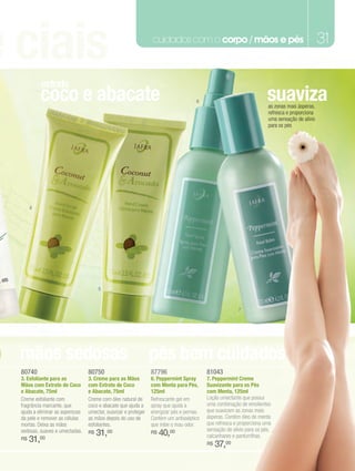 e ciais                                                          cuidados com o corpo / mãos e pés                                               31

           extrato
           coco e abacate                                                             6                                 suaviza
                                                                                                                        as zonas mais ásperas,
                                                                                                                        refresca e proporciona
                                                                                                                        uma sensação de alívio
                                                                                                                        para os pés




       4




                                       5



                                                                                                          7




o mãos sedosas                                                   pés bem cuidados
  80740                           80750                          87796                     81043
  3. Esfoliante para as           3. Creme para as Mãos          6. Peppermint Spray       7. Peppermint Creme
  Mãos com Extrato de Coco        com Extrato de Coco            com Menta para Pés,       Suavizante para os Pés
  e Abacate, 75ml                 e Abacate, 75ml                125ml                     com Menta, 125ml
  Creme esfoliante com            Creme com óleo natural de      Refrescante gel em        Loção umectante que possui
  fragrância marcante, que        coco e abacate que ajuda a     spray que ajuda a         uma combinação de emolientes
  ajuda a eliminar as asperezas   umectar, suavizar e proteger   energizar pés e pernas.   que suavizam as zonas mais
  da pele e remover as células    as mãos depois do uso de       Contém um antisséptico    ásperas. Contém óleo de menta
  mortas. Deixa as mãos           esfoliantes.                   que inibe o mau odor.     que refresca e proporciona uma
                                                                                           sensação de alívio para os pés,
  sedosas, suaves e umectadas.    R$   31,00                     R$   40,00                calcanhares e panturrilhas.
  R$   31,00                                                                               R$   37,00
 