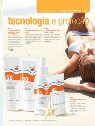 cuidados com o corpo / protetores                                        33

tecnologia e proteção
83470                               78177                                    89931
1. Creme Bloqueador                 2. Creme Bloqueador FPS 30,              3. Protetor Solar em Spray
para Rosto e Corpo                  125ml                                    FPS 35*, 125ml
FPS 50*, 125ml                      Combate o dano causado pelos             Loção com Fator de Proteção
Creme facial e corporal             radicais livres enquanto suaviza         Solar 35, protege a pele do
leve que combate os danos           a pele. Protege a pele contra os         rosto e do corpo contra os raios
causados pelos radicais             raios UVA e UVB. Enriquecido             solares nocivos UVA** e UVB***.
livres enquanto suaviza             com Vitaminas C e umectantes.            R$   60,00
a pele. Protege a pele
contra raios UVA** e UVB***,
                                    R$   57,00
contém Fator de Proteção
Solar 50.
R$   58,00

         1                                   2




                                                                                  3




                                                                                                                    80502
                                                                                                                4   4. Protetor Facial Solar FPS
                                                                                                                    40*, 50ml
                                                                                                                    Loção com Fator de Proteção
                                                                                                                    Solar 40, livre de óleo e
                                                                                                                    enriquecido com antioxidantes
                                                                                                                    e vitaminas que protegem a
                                                                                                                    pele dos raios solares nocivos
                                                                                                                    UVA** e UVB***.
                                                                                                                    R$   47,00

* FPS: Fator de Proteção Solar. ** UVA: Radiação Ultravioleta Alfa. *** UVB: Radiação Ultravioleta Beta.
 