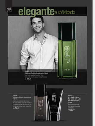 36
               elegantee sofisticado




                           88883
                           JF9 Green Colônia Desodorante, 100ml
                           Fragrância fougère herbácea. Para o
                           homem do mundo, elegante e sofisticado.
                           R$   98,00




     16090                                                           48510
     JF9 Black Colônia Desodorante,                                  JF9 Black – Loção
     100ml                                                           Pós-barba com Ação
     Fragrância oriental. Com nota                                   Alfa-Hidroxiácidos,
     de saída cítrica, corpo de madeiras                             125ml
     e especiarias que resultam em um                                Hidrata e refresca a
     caráter profundamente masculino.                                pele, ajudando a evitar
     R$   98,00                                                      a irritação.
                                                                     R$   66,00
 