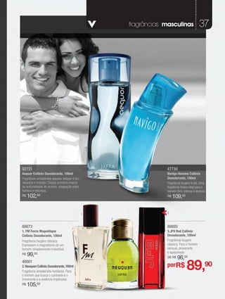 fragrâncias masculinas                37




82731                                                              47730
Aequor Colônia Desodorante, 100ml                                  Navîgo Homme Colônia
Fragrância amadeirada aquosa. Aequor é luz,                        Desodorante, 100ml
natureza e impulso. Desejo primitivo imerso                        Fragrância fougère frutal. Uma
na profundidade do oceano, integração entre                        fragrância fresca ideal para o
homem e natureza.                                                  homem livre, intenso e sensual.
R$   102,00                                                        R$   109,00

                                              1                    3
                                                  2

88673                                                              88893
1. FM Force Magnétique                                             3.JF9 Red Colônia
Colônia Desodorante, 100ml                                         Desodorante, 100ml
Fragrância fougère clássica.                                       Fragrância fougére
Expressam o magnetismo de um                                       clássica. Para o homem
homem simplesmente irresistível.                                   sensual, provocante
                                                                   e apaixonado.
R$   99,00                                                         DE R$   98,00
40001
2. Neuquen Colônia Desodorante, 100ml
Fragrância amadeirada herbácea. Para
o homem que busca o contraste e o
                                                                   porR$          89,90
irreverente e a essência impetuosa.
R$   105,00
 
