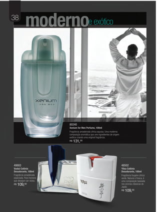 38
           modernoe exótico




                          80240
                          Xenium for Men Perfume, 100ml
                          Fragrância amadeirada cítrica aquosa. Uma moderna
                          composição aromática que une ingredientes de origem
                          exótica criando uma original fragrância.
                          R$   131,00




48683                                                                           48502
Vaslui Colônia                                                                  Yitsu Colônia
Desodorante, 100ml                                                              Desodorante, 100ml
Fragrância amadeirada                                                           Fragrância fougère cítrica
especiada. Para homens                                                          verde. Natural e fresca, é
que desejam ser vistos.                                                         uma composição baseada
R$   109,00                                                                     nos aromas clássicas do
                                                                                Japão.
                                                                                R$   109,00
 