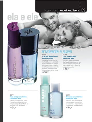 fragrâncias masculinas / teens                                    39

ela e ele


                                             envolvente e suave
                                             83291                              83281
                                             1. UB Love Women Colônia           2. UB Love Men Colônia
                                             Desodorante. 50ml                  Desodorante. 50ml
                                             Fragrância Oriental Frutal. A      Fragrância Oriental Amadeirada.
                                             mulher UB Love é a heroína de      Uma fragrância que seduz por sua
                                         2   todos os tempos, sua essência      essência tentadora. O homem UB
                                             é forte assim como o coração       Love é sensual, forte e possui um
                                             desta fragrância, que se envolve   coração introspectivo.
                                             e ressalta com notas suaves,
                                             deixando traços de seu aroma.
                                                                                R$   74,00
                                             R$   74,00



1




    48721                                                                             48731
    Meist Zonik para ele Colônia                                                      Meist Zonik para ela Colônia
    Desodorante, 45ml                                                                 Desodorante, 50ml
    Fragrância Fougère frutal. Frutas                                                 Fragrância Floral Aquosa. Notas
    Frescas com notas verdes e um                                                     marinhas que se mesclam com
    inesperado toque floral. Mescla de                                                um juvenil toque de pepino, flores
    sedutoras notas de madeiras.                                                      transparentes, âmbar e madeira.
    R$   74,00                                                                        R$   74,00
 