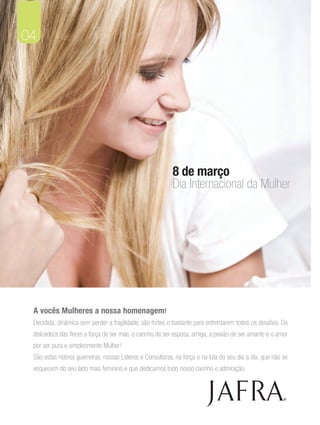 04




                                                           8 de março
                                                           Dia Internacional da Mulher




 A vocês Mulheres a nossa homenagem!
 Decidida, dinâmica sem perder a fragilidade, são fortes o bastante para enfrentarem todos os desafios. Da
 delizadeza das flores a força de ser mãe, o carinho de ser esposa, amiga, a paixão de ser amante e o amor
 por ser pura e simplesmente Mulher!
 São estas nobres guerreiras, nossas Líderes e Consultoras, na força e na luta do seu dia a dia, que não se
 esquecem do seu lado mais feminino e que dedicamos todo nosso carinho e admiração.



                                                                                                         ®
 