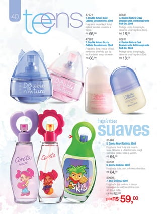 40

     te
      ens         47972
                  1. Double Nature Cool
                  Colônia Desodorante, 50ml
                  Fragrância musk floral, frutal,
                  natural, sensível, moderna e
                  fresca.
                  R$

                  47962
                       66,00
                  2. Double Nature Crazy
                  Colônia Desodorante, 50ml
                  Fragrância floral, fresca e frutal,
                  moderna e divertida, que faz
                                                         80631
                                                         3. Double Nature Crazy
                                                         Desodorante Antitranspirante
                                                         Roll-On, 30ml
                                                         Protege contra transpiração,
                                                         deixando uma fragrância Crazy.
                                                         R$

                                                         80611
                                                              18,00
                                                         4. Double Nature Cool
                                                         Desodorante Antitranspirante
                                                         Roll-On, 30ml
                                                         Protege contra transpiração,
          2       você se sentir sexy e atraente.        deixando uma fragrância Cool.
                  R$   66,00                             R$   18,00
 1

                   3                                                       4




                                suaves
                                fragrâncias

              7
5     6
                                           81440
                                           5. Coreta Heart Colônia, 50ml
                                           Fragrância floral frutal que mescla
                                           notas radiantes e vibrantes como maçã
                                           vermelha, melão, rosas e jasmim.
                                           R$   64,00
                                           80230
                                           6. Coreta Colônia, 50ml
                                           Fragrância frutal, com brilhinhos divertidos.
                                           R$   64,00
                                           80990
                                           7. Skid Colônia, 50ml
                                           Fragrância que combina o frescor
                                           tradicional das colônias cítricas com
                                           um toque frutal.
                                           DE R$    64,00
                                          porR$           59,00
 