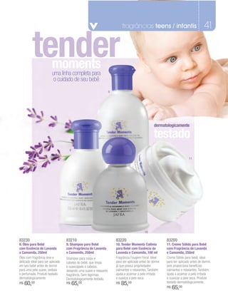 fragrâncias teens / infantis                                41

          tender         moments
                         uma linha completa para
                          o cuidado de seu bebê
                                                                    8




                                                                                                     dermatologicamente

                                                                                                     testado
                                     9

                                                                                                                              11




                                                                                              10

83230                              83210                                83220                                83200
8. Óleo para Bebê                  9. Shampoo para Bebê                 10. Tender Moments Colônia           11. Creme Sólido para Bebê
com Essência de Lavanda            com Fragrância de Lavanda            para Bebê com Essência de            com Fragrância de Lavanda
e Camomila, 250ml                  e Camomila, 250ml                    Lavanda e Camomila, 100 ml           e Camomila, 250ml
Óleo com fragrância leve e         Shampoo para corpo e                 Fragrância Fougère Floral. Ideal     Creme Sólido para bebê, ideal
delicada ideal para ser aplicado   cabelos do bebê, que limpa           para ser aplicada antes de dormir,   para ser aplicado antes de dormir,
em seu bebê antes de dormir        e suavizapele e cabelos,             já que possui propriedades           pois proporciona benefícios
para uma pele suave, sedosa        deixando uma suave e relaxante       calmantes e relaxantes. Também       calmantes e relaxantes. Também
e perfumada. Produto testado       fragrância. Sem lágrimas.            ajuda a acalmar a pele irritada      ajuda a acalmar a pele irritada
dermatologicamente                 Dermatologicamente testado,          e suaviza a pele seca.               e suavizar a pele seca. Produto
R$   60,00                         R$    65,00                          R$   85,00                           testado dermatologicamente.
                                                                                                             R$   65,00
 