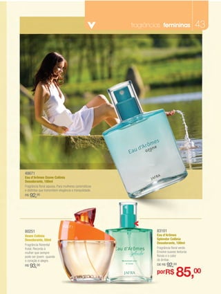 fragrâncias femininas               43




48671
Eau d’Arômes Ozone Colônia
Desodorante, 100ml
Fragrância floral aquosa. Para mulheres carismáticas
e distintas que transmitem elegância e tranquilidade.
R$   92,00




80251                                                            83101
Vesen Colônia                                                    Eau d’Arômes
Desodorante, 50ml                                                Splendor Colônia
                                                                 Desodorante, 100ml
Fragrância floriental
frutal. Recorda à                                                Fragrância floral verde.
mulher que sempre                                                Envolve suaves texturas
pode ser jovem quando                                            florais e o calor
o coração é alegre.                                              do âmbar.
     93,00                                                       DE R$   92,00
                                                                                85,00
R$

                                                                 porR$
 