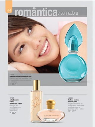 44
          românticae sonhadora




 83481
 Draumur Colônia Desodorante, 50ml
 Fragrância floral frutal amadeirada. Leve
 e fresca ideal para mulheres românticas
 e sonhadoras.
 R$   99,00




 80127                                       48660
 Jafra Sensation                             Perfume Gardenia
 Colônia                                     Blossom, 50ml
 Desodorante, 100ml                          Fragrância floral floral. Um
 Fragrância floral                           aroma clássico que recupera
 verde. Para a mulher                        a essência original da
 jovem e para a                              perfumaria: cativar e seduzir.
 eterna menina.                              R$   118,00
 R$   86,00
 