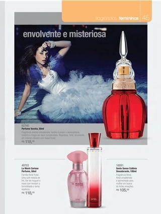 fragrâncias femininas           45

 envolvente e misteriosa




82740
Perfume Varsha, 50ml
Fragrância oriental amadeirada. Varsha é prazer e sensualidade,
mistério e magia em doce cumplicidade. Majestosa, forte, envolvente,
um oriental clássico com toque frutal.
R$   118,00




49703                                                                            16091
Le Moiré Cerisse                                                                 Sesto Senso Colônia
Perfume, 50ml                                                                    Desodorante, 100ml
Família floral frutal.                                                           Fragrância floral,
Uma sutil mescla de                                                              floral amadeirada
Íris, flor de muguet e                                                           e apimentada para
rosas que revelam a                                                              mulher em busca
feminilidade e terna                                                             de fortes emoções.
essência.                                                                        R$   105,00
R$   118,00
 