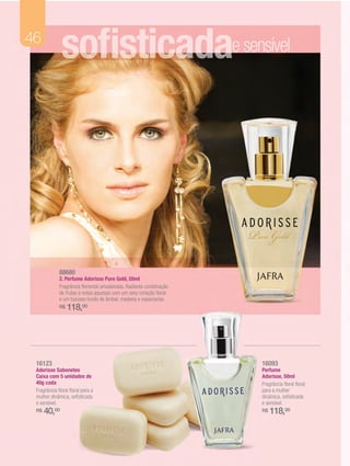 46
              sofisticadasonhadora
                        e e sensível




             88680
             2. Perfume Adorisse Pure Gold, 50ml
             Fragrância floriental amadeirada. Radiante combinação
             de frutas e notas aquosas com um sexy coração floral
             e um luxuoso fundo de âmbar, madeira e especiarias.
             R$   118,00




 16123                                                               16093
 Adorisse Sabonetes                                                  Perfume
 Caixa com 5 unidades de                                             Adorisse, 50ml
 40g cada                                                            Fragrância floral floral
 Fragrância floral floral para a                                     para a mulher
 mulher dinâmica, sofisticada                                        dinâmica, sofisticada
 e sensível.                                                         e sensível.
 R$   40,00                                                          R$   118,00
 