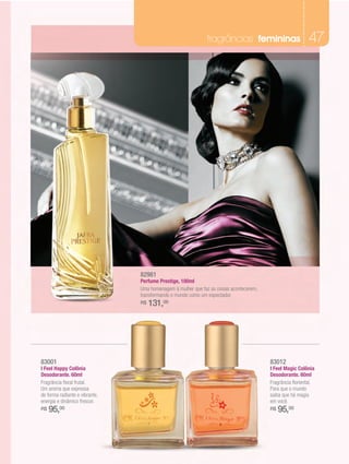 fragrâncias femininas                        47




                                82981
                                Perfume Prestige, 100ml
                                Uma homenagem à mulher que faz as coisas acontecerem,
                                transformando o mundo como um espectador.
                                R$   131,00




83001                                                                                   83012
I Feel Happy Colônia                                                                    I Feel Magic Colônia
Desodorante. 60ml                                                                       Desodorante. 60ml
Fragrância floral frutal.                                                               Fragrância floriental.
Um aroma que expressa                                                                   Para que o mundo
de forma radiante e vibrante,                                                           saiba que há magia
energia e dinâmico frescor.                                                             em você.
R$   95,00                                                                              R$   95,00
 