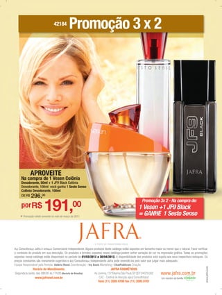42184
                                              Promoção 3 x 2




             APROVEITE
     Na compra de 1 Vesen Colônia
     Desodorante, 50ml + 1 JF9 Black Colônia
     Desodorante, 100ml você ganha 1 Sesto Senso
     Colônia Desodorante, 100ml
     DE R$    296,00

                         191,
                                                                                                             Promoção 3x 2 - Na compra de:
     por R$                                      00                                                      1 Vesen +1 JF9 Black
    * Promoção válida somente no mês de março de 2011
                                                                                                         = GANHE 1 Sesto Senso


                                                                                                         ®

                                                                    O PODER DE TRANSFORMAR VIDAS
A(o) Consultora(or) Jafra é uma(um) Comerciante Independente. Alguns produtos deste catálogo estão expostos em tamanho maior ou menor que o natural. Favor verificar
o conteúdo do produto em sua descrição. Os produtos e brindes expostos nesse catálogo podem sofrer variação de cor na impressão gráfica. Todas as promoções
expostas nesse catálogo estão disponíveis no período de 01/03/2012 a 30/04/2012. A disponibilidade dos produtos está sujeita aos seus respectivos estoques. Os
preços constantes são meramente sugeridos e a(o) Consultora(or) Independente Jafra pode revendê-los pelo valor que julgar mais adequado.
Equipe Responsável pela Revista: Valéria Rossi Coordenação - Ivy Assis Marketing - ChatPublicom Criação
                                                                                                                                                                  www.jafra.com




              Horário de Atendimento:                                            JAFRA COSMÉTICOS
Segunda a sexta, das 08h30 às 17h30 (Horário de Brasília)          Av. Jurema, 137 Moema São Paulo SP CEP 04079.002         www.jafra.com.br
               www.jafranet.com.br                                      CAC - Central de Atenção a(ao) Consultora(or)        Um membro da família
                                                                       fone (11) 3595 0700 fax (11) 3595 0701
 