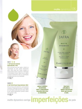 matte dynamics         05




88911
1. Gel Facial de Controle
Especializado, 15ml
                                                                                                    2
Gel de fórmula leve que ajuda a reduzir as
imperfeições da pele, agindo diretamente
sobre estas áreas sem causar irritação ou
ressecamento. Ajuda a minimizar a inflamação
e vermelhidão da pele. Modo de uso: aplicar
o produto diretamente sobre as imperfeições
causadas pela acne e/ou oleosidade.               1
R$   52, 00



88962
2. Gel Facial Suave Especializado, 50ml
Gel que limpa profundamente a pele ajudando         aplicar o produto              ideal para
a prevenir a obstrução de poros e a formação          diretamente                 pele oleosa,
de imperfeições. Ideal para pele oleosa. Modo     sobre a imperfeições        aplique diariamente
de uso: aplicar diariamente o produto e deixar     causadas pela acne          deixe agir durante
agir durante a noite.                                ou oleosidade.                  à noite.
R$   52,00

matte dynamics corrige                           imperfeições                              da pele
 