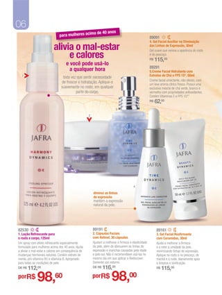06
                                                         a de 40 anos
                               para mulheres acim                                                     89091
                                                                                                      4. Gel Facial Auxiliar na Diminuição

                           alivia o mal-estar                                                         das Linhas de Expressão, 30ml


                                e calores
                                                                                                      Gel suave que renova a aparência do rosto
                                                                                                      e do pescoço.
                                                                                                      R$   115,00
                                     e você pode usá-lo
                                                                                                      89291
                                       a qualquer hora                                                5.Creme Facial Hidratante com
  1                                                                                                   Extratos de Chá e FPS 15*, 50ml
                                  toda vez que sentir necessidade
                                                                                                      Creme facial umectante, não oleoso, com
                                 de frescor e hidratação. Aplique-o                                   um leve aroma cítrico fresco. Possui uma
                                 suavemente no rosto, em qualquer                                     exclusiva mescla de chá verde, branco e
                                          parte do corpo.                                             vermelho com propriedades antioxidantes.
                                                                                                      Contém Vitaminas E e FPS 15**
                                                                                                      R$   62,00
                                                                          3

                                                     2
                                                                                                                             5




                                                                                        4

                                                         diminui as linhas
                                                         de expressão
                                                         mantém a expressão
                                                         natural da pele.




82530                                                    89191                                              89161
1. Loção Refrescante para                                2. Cápsulas Faciais                                3. Gel Facial Reafirmante
o rosto e corpo, 125ml                                   com Retinol, 30 cápsulas                           com Ceramidas, 30ml
Um spray com efeito refrescante especialmente            Ajudam a melhorar a firmeza e elasticidade         Ajuda a melhorar a firmeza
formulado para mulheres acima dos 40 anos. Ajuda         da pele, além de atenuarem as linhas de            e a reter a umidade da pele,
a aliviar o mal-estar e calores em consequência de       expressão e manchas causadas pela idade            minimizando linhas de expressão.
mudanças hormonais naturais. Contém extrato de           e pelo sol. Não é recomendável usá-las no          Aplique no rosto e no pescoço, de
menta, pró-vitamina B5 e vitamina B. Apropriado          mesmo dia em que aplicar o Rediscover.             manhã e à noite, diariamente após
para todas as condições de pele.                         Somente uso externo.                               a limpeza e tonificação.
DE R$   112,00                                           DE R$   116,00                                     R$   115,00
porR$         98,60                                      porR$         98,00
 