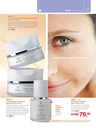 time dynamics
                                                                                fragrâncias masculinas                                           07
     89142
     6. Time Protector Creme Facial Hidratante Diurno
     com FPS 15*, 50ml
     Ajuda a minimizar as linhas de expressão melhorando a
     aparência da pele. Ideal para pele madura e desidratada.
     Use pela manhã, depois da limpeza e da tonificação.
     Aplique no rosto e pescoço. Contém Intellishield®*.
     R$   106,00




                                                                6




                                                                               ajuda a diminuir as linhas de expressão




                                                                    7




89152                                                                                                              89082
7. Time Corrector Creme Facial                                             8                                       8. Rediscover Complexo
Hidratante Noturno, 50ml                                                                                           Alpha-Hidroxy, 30 ml
Creme facial noturno que ajuda a diminuir                                        remove                            Melhora a textura, a luminosidade
a aparência de linhas de expressão                                               as células                        e a hidratação da pele, ajudando a
profundas, melhorando a firmeza da pele.                                         mortas                            diminuir as linhas de expressão.
Oferece umectação intensiva e prolongada.                                        da pele                           DE R$    93,00
                                                                                                                                    79,00
Use à noite, depois da limpeza e tonificação.                                    renovação
Ideal para pele desidratada e madura.                                            celular                           porR$
R$   106,00
                                                                        * Intellishield®: complexo exclusivo daclimáticas. permite que a peleProteçãoenquanto
                                                                                                                Jafra que                     respire,
                                                                           protege da poluição e das mudanças             ** FPS: Fator de             Solar.
 