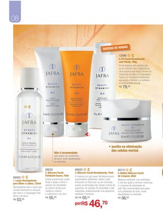 08

                                                                                           4
                                      2
                                                                                                            NDAS
                                                                                               SUCESSO DE VE

                                                                                                              12096
                                                                                                              4. Pó Facial Revitalizante
                                                                                                              com Pérola, 100g
                                                                                                              Pó de limpeza com pérolas que,
                                                                                                              ao se misturar com a água forma
                                                                                                              uma espuma que limpa, remove as
                                                                                                              impurezas da pele e a maquiagem.
                                                                                                              Possui um complexo revitalizante
                                                                                                              que ajuda a hidratar e a melhorar
                                                                                                              a luminosidade da pele.
                                                                                                              R$   79,00
     1




                                                                              3




                                                                                                   • auxilia na eliminação
                                                                                                     das celulas mortas
                                          Não é recomendada
                                          para peles com problemas
                                          de acne, muito desidratadas
                                          ou sensíveis.


                                89030                          89020                                         89121
                                2. Máscara Facial              3. Máscara Facial Revitalizante, 75ml         5. Malibu Máscara Facial
                                Esfoliante Suave, 75ml         A máscara em gel suave hidratante possui      de Limpeza, 50ml
89450
                                Esfolia suavemente a pele,     propriedades esfoliantes. Adere à pele        Máscara esfoliante com amêndoas
1. Loção Demaquilante
                                limpa e ajuda a retirar o      formando um filme que, ao ser removido,       e mel que ajuda a remover impurezas
para Olhos e Lábios, 125ml
                                excesso de oleosidade,         auxilia na eliminação das células mortas da   e o excesso de oleosidade da
Demaquilante leve e suave que   ao mesmo tempo que             superfície, do excesso de oleosidade e das    pele. Não recomendado para peles
remove facilmente a máscara     melhora a textura              impurezas, proporcionando uma aparência       com problemas de acne, muito
dos cílios e a maquiagem dos    e uniformiza o seu tom.        saudável e luminosa.                          desidratadas ou sensíveis.
olhos e da boca.
                                R$   55,00                     DE R$    55,00                                R$   56,00
                                                                              46,70
R$   53,00
                                                               porR$
 
