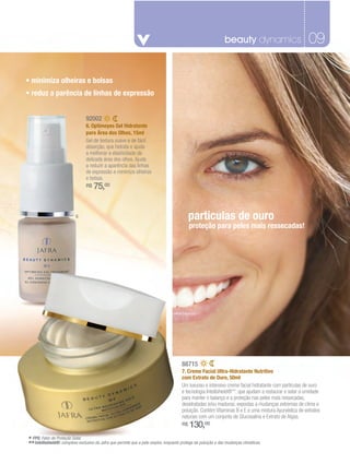 beauty dynamics
                                                                                                   fragrâncias masculinas                                09
                                                                                                                                                         07

• minimiza olheiras e bolsas
• reduz a parência de linhas de expressão


                                 92002
                                 6. Optimeyes Gel Hidratante
                                 para Área dos Olhos, 15ml
                                 Gel de textura suave e de fácil
                                 absorção, que hidrata e ajuda
                                 a melhorar a elasticidade da
                                 delicada área dos olhos. Ajuda
                                 a reduzir a aparência das linhas
                                 de expressão e minimiza olheiras
                                 e bolsas.
                                 R$   75,00


                           6                                                                 partículas de ouro
                                                                                             proteção para peles mais ressecadas!




                                                                           7




                                                                                        88715
                                                                                        7. Creme Facial Ultra-Hidratante Nutritivo
                                                                                        com Extrato de Ouro, 50ml
                                                                                        Um luxuoso e intensivo creme facial hidratante com partículas de ouro
                                                                                        e tecnologia Intellishield®**, que ajudam a restaurar e selar a umidade
                                                                                        para manter o balanço e a proteção nas peles mais ressecadas,
                                                                                        desidratadas e/ou maduras, expostas a mudanças extremas de clima e
                                                                                        poluição. Contém Vitaminas B e E e uma mistura Ayurvédica de extratos
                                                                                        naturais com um conjunto de Glucosalina e Extrato de Algas.
                                                                                        R$   130,00
* FPS: Fator de Proteção Solar.
** Intellishield®: complexo exclusivo da Jafra que permite que a pele respire, enquanto protege da poluição e das mudanças climáticas.
 
