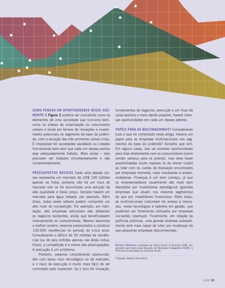Como pensar em oportunidades nesse seg-
mento A Figura 3 poderia ser concebida como os
elementos de uma sociedade que funciona bem,
como os pilares da urbanização ou crescimento
urbano e ainda em termos de inovações e investi-
mento potenciais no segmento da base da pirâmi-
de, com a exceção das três primeiras caixas cinza.
É impossível ter sociedades saudáveis ou cidades
funcionando bem sem que cada um desses pontos
seja adequadamente tratado. Mais ainda – eles
precisam ser tratados simultaneamente e não
incrementalmente.
Pressupostos básicos Cada uma dessas cai-
xas representa um mercado de US$ 100 bilhões
apenas na Índia, portanto não há um risco de
mercado real se for encontrada uma solução de
alta qualidade e baixo preço. Sempre haverá um
mercado para água tratada, por exemplo. Além
disso, todos esses setores podem comportar um
alto nível de competição. Por exemplo, em habi-
tação, dez empresas adicionais não afetariam
os negócios existentes, ainda que beneficiassem
imensamente os consumidores. Mesmo assumido
o melhor cenário, seremos pressionados a construir
100.000 residências no período de cinco anos.
Considerando o déficit de 30 milhões de residên-
cias (ou de seis milhões apenas nas áreas indus-
triais), a competição é a menor das preocupações.
A execução é um problema.
Portanto, estamos considerando oportunida-
des com baixo risco tecnológico ou de mercado,
e o risco da execução é muito mais fácil de ser
controlado pelo investidor. Se o foco for inovação,
fundamentos de negócios, execução e um fluxo de
caixa positivo o mais rápido possível, haverá imen-
sas oportunidades em cada um desses setores.
Papéis para as multinacionais? Considerando
tudo o que foi comentado neste artigo, haveria um
papel para as empresas multinacionais nos seg-
mentos da base da pirâmide? Acredito que sim.
Em alguns casos, isso vai envolver oportunidades
para lidar diretamente com os consumidores (como
vender xampus para os pobres), mas deve haver
possibilidades muito maiores (e de menor custo)
ao lidar com os custos de transação encontrados
por empresas menores, mais inovadoras e empre-
endedoras. Finanças é um bom começo, já que
os empreendedores usualmente são mais bem
atendidos por investidores estratégicos (grandes
empresas que atuam nos mesmos segmentos)
do que por investidores financeiros. Além disso,
as multinacionais costumam ter acesso a merca-
dos, novas tecnologias e talentos em gestão, que
poderiam ser fortemente utilizados por empresas
iniciantes (startups). Finalmente, em relação às
políticas públicas, uma grande empresa provavel-
mente será mais capaz de lutar por mudanças do
que pequenas empresas desconhecidas.
Reuben Abraham é professor da Indian School of Business (ISB), res-
ponsável pelo Centro para Soluções em Mercados Emergentes (CEMS), e
PhD pela Universidade de Columbia (EUA).
Tradução: Aldemir Drummond
DOM 51
 