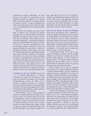 diminuição da pobreza. Observamos, nas duas
figuras, que os países que conseguiram criar um
ambiente favorável aos negócios e ao mercado
foram muito bem-sucedidos na redução drástica
da pobreza. Portanto, é quase inacreditável que
ainda haja dúvidas sobre o papel central dos negó-
cios e do empreendedorismo no desenvolvimento
econômico.
Outro fator que contribuiu para que as solu-
ções de negócios para diminuição da pobreza
ganhassem força nos últimos anos foi a fenomenal
penetração da telefonia móvel em todo o mundo.
Ainda que as condições iniciais tenham sido par-
cialmente subsidiadas, o crescimento da telefonia
móvel vem sendo liderado pelo mercado, na medi-
da em que os mercados competitivos em tele-
comunicações baixaram fortemente o preço dos
aparelhos telefônicos e das tarifas. O número de
assinantes de telefonia móvel disparou, de cerca
de 1 bilhão (quase todos em países desenvolvidos)
para mais de 5 bilhões no momento, a maioria pes-
soas pobres ou de classe média baixa, localizadas
em países em desenvolvimento. Apenas na Índia,
o número de assinantes subiu de três milhões, em
2000, para mais de 850 milhões este ano. Nos
últimos dois anos, o país registrou de 15 a 20
milhões de novos assinantes por mês. A adoção da
telefonia móvel provocou um aumento de produti-
vidade e renda em vários mercados de baixa renda.
O modelo da Base da Pirâmide Stuart Hart
e C. K. Prahalad desenvolveram um modelo
conceitual para pensar em mercados de baixa
renda (The Fortune at the Bottom of the Pyramid,
Strategy+Business, número 26, 2002), com a
divisão da pirâmide econômica em camadas,
incluindo uma base substancial. Eles argumentam
que existe uma oportunidade gigantesca na oferta
de produtos de alta qualidade a preços acessíveis
para a base da pirâmide econômica.
Para simplificar, calculo a última camada da
pirâmide em aproximadamente um bilhão de pes-
soas que vivem com menos de US$ 1,50 por dia
e, provavelmente, estão fora do alcance dos mer-
cados atuais. No topo da pirâmide há pelo menos
um bilhão de pessoas com alta renda, a maioria
vivendo em países desenvolvidos, apesar de que
as elites dos países em desenvolvimento talvez
também pertençam a essa mesma a categoria. No
meio, estão algo em torno de 4 a 4,5 bilhões de
pessoas, que provavelmente recebem de US$ 1,50
a US$ 15,00 por dia. Esse segmento representa
um grande mercado inexplorado. Mas é preciso
cuidado para não sermos teocráticos com essas
definições, já que elas não são exatas e utilizadas
apenas para criar um modelo conceitual.
Indo além do modelo da Base da Pirâmide
Ainda que as premissas de Hart e Prahalad for-
neçam um aparato extremamente útil para pensar
em oportunidades nos mercados de baixa renda,
seria importante ir além do modelo apresentado,
abordando também as principais críticas feitas a
esse modelo (um de seus críticos mais ferozes foi
Aneel Karnani, colega de Prahalad na Ross School
of Business) – foco excessivo em multinacionais
estrangeiras e no consumo (que os pobres mal
podem custear), ao invés da produção.
É fundamental manter o foco não no seg-
mento mais pobre do mercado, mas nos estratos
medianos, que formam um mercado real (e muito
grande). Nesse segmento, é menos relevante o
questionamento se as pessoas estão consumindo
produtos que não precisam, já que aí o custo de
oportunidade de cada dólar é menor do que para
aqueles que são absolutamente pobres.
Acredito também que o foco em empresas
multinacionais erra o alvo em relação às pequenas
e médias empresas (PMEs), que são o coração de
qualquer economia, especialmente na criação de
empregos. As grandes empresas, em sua persegui-
ção implacável por maior produtividade, não criam
tantos empregos. De fato, observando os números, o
segmento das PMEs é responsável por algo em torno
de 85% dos empregos nos Estados Unidos e acima
de 90% na Europa. Na verdade, a queda na criação
de empregos nesse setor é a maior responsável pela
atual taxa de desemprego nos Estados Unidos.
A maioria dos empregos em países da OCDE
é criada no segmento das PMEs. No entanto, em
países como a Índia, essas empresas empregam
menos de 10% da população. Na medida em que
esses países vivem a transição de uma economia
primariamente agrícola, precisam que as PMEs
cresçam rapidamente e absorvam a força de
trabalho liberada pelos ganhos de produtividade
na agricultura. Portanto, uma questão relevante
é: se essas empresas são tão importantes como
44 DOM
 