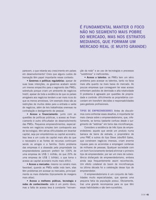 parecem, o que retarda seu crescimento em países
em desenvolvimento? Creio que alguns custos de
transação têm papel importante nesse contexto:
• Governos e políticas regulatórias: apesar de
suas boas intenções, os governos acabam sendo
um imenso empecilho para o segmento das PMEs,
sobretudo porque criam um ambiente de negócios
hostil, apesar de toda a evidência de que os países
amigáveis aos negócios tendem a ser mais ricos do
que os menos amistosos. Um exemplo disso são as
restrições de muitos deles para a entrada e saída
de negócios, além de leis trabalhistas onerosas na
contratação e desligamento de pessoal.
• Acesso a financiamento: junto com as
questões de políticas públicas, o acesso ao finan-
ciamento é outro dificultador do desenvolvimento
das PMEs. Pequenos empreendimentos, especial-
mente em negócios simples (em contraponto aos
de tecnologia), têm sérias dificuldades em levantar
capital, seja por empréstimos ou capital acionário.
Isso leva a um custo de capital mais alto do que
o necessário e as fontes de recursos continuam
sendo os amigos e a família. Outro problema
das empresas é a obsessão pela propriedade (os
empreendedores parecem preferir ter 100% de
uma empresa de US$ 1 milhão, do que 20% de
uma empresa de US$ 1 bilhão), o que torna o
acesso ao capital acionário muito mais difícil.
• Acesso a mercados: mesmo no cenário mais
favorável, quando as PMEs estão indo bem, elas
têm problemas em acessar os mercados, principal-
mente os mais distantes (tipicamente de margens
mais altas).
• Acesso a melhores práticas, tecnologia e
redes de conhecimento: este é um ponto óbvio,
mas a falta de acesso leva à constante “reinven-
ção da roda” e ao uso de tecnologias e processos
“subótimos” e ineficientes.
• Acesso a talentos: as PMEs tem um sério
problema para acessar os talentos, tanto na faixa
mais alta quanto na mais baixa do mercado. As
poucas empresas que conseguem ter esse acesso
enfrentam pedidos de demissão e alta rotatividade
O problema é agravado por questões de proprie-
dade e controle: dificilmente os proprietários con-
cordam em transferir decisões e responsabilidades
para gestores profissionais.
Tipos de empreendedores Antes de discutir-
mos como enfrentar esses desafios, é importante ter
mais clareza sobre o empreendedorismo, que, infe-
lizmente, se tornou bastante confuso desde o sur-
gimento de “estórias” em torno das microfinanças.
Considero a existência de três tipos de empre-
endedores: aquele que vende um produto numa
barraca de beira de estrada, o proprietário de
uma PME e outros do tipo Steve Jobs/Bill Gates,
que constroem negócios imensos, criam enorme
riqueza para os acionistas e empregam centenas
de milhares de pessoas. Qualquer sociedade com
um bom funcionamento tentará eliminar o primeiro
tipo de empreendedor, por ser um meio de subsis-
tência disfarçado de empreendedorismo, embora
ainda seja frequentemente assim reconhecido.
Um efeito colateral do boom de microfinanças
na última década foi a celebração desse tipo de
empreendedor.
O empreendedorismo é um conjunto de habi-
lidades muito especializadas, que apenas uma
pequena fatia da população possui. Obviamente,
traz uma grande recompensa para os que têm
essas habilidades e são bem-sucedidos.
É fundamental manter o foco
não no segmento mais pobre
do mercado, mas nos estratos
medianos, que formam um
mercado real (e muito grande)
DOM 45
 