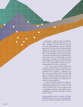 Observando a média das turmas de MBA na
Indian School of Business (ISB), onde sou pro-
fessor, constatamos que menos de 5% dos alunos
se tornam empreendedores, enquanto o restante
apenas está buscando melhores oportunidades de
emprego. Por que devemos assumir que as popula-
ções de baixa renda são, de alguma forma, diferen-
tes? E, mais importante: por que devemos assumir
que elas têm maior talento para o empreendedoris-
mo? De fato, o que um empreendedor no nível de
subsistência mais deseja é um emprego formal de
tempo integral que lhe garanta renda e benefícios
fixos. E não o jogo variável e arriscado no qual o
empreendedorismo às vezes se transforma.
O pior é que numa equivocada tentativa de
transformar empreendedores de subsistência em
empreendedores reais, podemos perder boas opor-
tunidades de criar negócios. A experiência me
leva a crer que o vendedor de chá em frente à ISB
não tem interesse em expandir e se tornar uma
Starbucks do Chá. Realmente, ele preferiria ser um
motorista na minha escola, com emprego formal,
renda fixa e alguns benefícios.
É muito importante perceber essa diferença,
especialmente numa época em que a noção de
microempreendedorismo está na moda. O cres-
cimento do setor formal é bom não apenas para
as autoridades tributárias, mas também para os
empregados que atualmente definham na sombra
do setor informal.
Má avaliação de risco e acesso ao finan-
ciamento Estando claro o tipo de empreendedo-
rismo que queremos endossar, podemos analisar
46 DOM
 