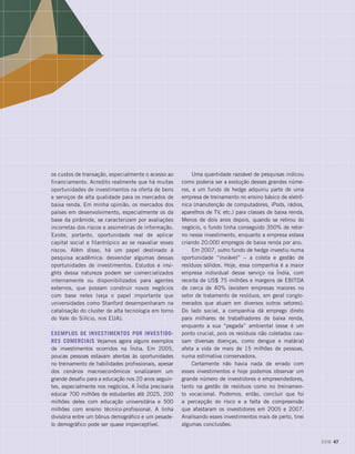 os custos de transação, especialmente o acesso ao
financiamento. Acredito realmente que há muitas
oportunidades de investimentos na oferta de bens
e serviços de alta qualidade para os mercados de
baixa renda. Em minha opinião, os mercados dos
países em desenvolvimento, especialmente os da
base da pirâmide, se caracterizam por avaliações
incorretas dos riscos e assimetrias de informação.
Existe, portanto, oportunidade real de aplicar
capital social e filantrópico ao se reavaliar esses
riscos. Além disso, há um papel destinado à
pesquisa acadêmica: desvendar algumas dessas
oportunidades de investimentos. Estudos e insi-
ghts dessa natureza podem ser comercializados
internamente ou disponibilizados para agentes
externos, que possam construir novos negócios
com base neles (veja o papel importante que
universidades como Stanford desempenharam na
catalisação do cluster de alta tecnologia em torno
do Vale do Silício, nos EUA).
Exemplos de investimentos por investido-
res comerciais Vejamos agora alguns exemplos
de investimentos ocorridos na Índia. Em 2005,
poucas pessoas estavam atentas às oportunidades
no treinamento de habilidades profissionais, apesar
dos cenários macroeconômicos sinalizarem um
grande desafio para a educação nos 20 anos seguin-
tes, especialmente nos negócios. A Índia precisaria
educar 700 milhões de estudantes até 2025, 200
milhões deles com educação universitária e 500
milhões com ensino técnico-profissional. A linha
divisória entre um bônus demográfico e um pesade-
lo demográfico pode ser quase imperceptível.
Uma quantidade razoável de pesquisas indicou
como poderia ser a evolução desses grandes núme-
ros, e um fundo de hedge adquiriu parte de uma
empresa de treinamento no ensino básico de eletrô-
nica (manutenção de computadores, iPods, rádios,
aparelhos de TV, etc.) para classes de baixa renda.
Menos de dois anos depois, quando se retirou do
negócio, o fundo tinha conseguido 350% de retor-
no nesse investimento, enquanto a empresa estava
criando 20.000 empregos de baixa renda por ano.
Em 2007, outro fundo de hedge investiu numa
oportunidade “inviável” – a coleta e gestão de
resíduos sólidos. Hoje, essa companhia é a maior
empresa individual desse serviço na Índia, com
receita de US$ 75 milhões e margens de EBITDA
de cerca de 40% (existem empresas maiores no
setor de tratamento de resíduos, em geral conglo-
merados que atuam em diversos outros setores).
Do lado social, a companhia dá emprego direto
para milhares de trabalhadores de baixa renda,
enquanto a sua “pegada” ambiental (esse é um
ponto crucial, pois os resíduos não coletados cau-
sam diversas doenças, como dengue e malária)
afeta a vida de mais de 15 milhões de pessoas,
numa estimativa conservadora.
Certamente não havia nada de errado com
esses investimentos e hoje podemos observar um
grande número de investidores e empreendedores,
tanto na gestão de resíduos como no treinamen-
to vocacional. Podemos, então, concluir que foi
a percepção do risco e a falta de compreensão
que afastaram os investidores em 2005 e 2007.
Analisando esses investimentos mais de perto, tirei
algumas conclusões:
DOM 47
 