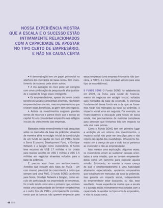 essas empresas (uma empresa financeira não ban-
cária, a NBFC, é o mais provável veículo para esse
tipo de empréstimos).
O Fundo SONG O Fundo SONG foi estabelecido
em 2009, na Índia, para cuidar do financia-
mento de negócios em estágio inicial, voltados
para mercados da base da pirâmide. A premissa
fundamental desse fundo era a de que se fosse-
mos focar nos mercados da base da pirâmide, o
impacto social viria em seguida. Por exemplo, se
financiássemos a educação para faixas de baixa
renda, não precisaríamos de medidas complexas
para perceber que tínhamos tido um impacto na
vida dos mais pobres.
Como o Fundo SONG tem em primeiro lugar
a ambição de um retorno dos investimentos, o
impacto social não pode ser desculpa para o não
retorno do capital dos investidores. O fundo foi for-
mado com a crença de que a visão social pertence
ao investidor e não ao empreendedor.
Isso merece uma explicação. Algumas vezes,
os investidores erram ao sustentar pessoas orien-
tadas a uma missão, que se tornam empreende-
doras como um caminho para executar aquela
missão. Entretanto, ao manter a nossa crença
de que o empreendedorismo é uma habilidade
altamente especializada, apoiamos empresários
que trabalham em mercados da base da pirâmide.
Isso garante um impacto social, independente
do empreendedor estar buscando, ou não, esse
resultado. Nossa experiência mostra que a escala
e o sucesso estão intimamente relacionados com a
capacidade de apostar no tipo certo de empresário,
e não na causa certa.
• A demonstração tem um papel primordial na
abertura dos mercados de baixa renda. Um inves-
timento de sucesso pode atrair outros.
• A má avaliação do risco pode ser corrigida
com uma combinação de pesquisa de alta qualida-
de e capital de longo prazo inteligente.
• Os empreendedores, apesar de terem criado
benefícios sociais e ambientais enormes, não foram
empreendedores sociais, mas simplesmente os que
criaram esses benefícios, ao gerir bem um negócio.
• Ambos os investimentos exigiram grandes
somas de recursos e parece óbvio que o acesso ao
capital foi um considerável empecilho nos estágios
iniciais do crescimento das empresas.
Baseados nesse entendimento e nas pesquisas
sobre os mercados da base da pirâmide, atuamos
de maneira ativa no estágio inicial de constituição
de um fundo de capital de risco em PMEs, tendo
o Soros Economic Development Fund, a Omidyar
Network e a Google como investidores. O fundo
teve recursos de US$ 17 milhões e foi criado
para realizar aportes de US$ 1 milhão a US$ 1.5
milhões em negócios atraentes voltados para a
base da pirâmide.
É preciso aqui fazer um esclarecimento.
Acredito que existam dois tipos de PMEs – um
com imenso potencial de crescimento e outro que
sempre será uma PME. O fundo SONG (acrônimo
para Soros, Omidyar Network e Google), como veí-
culo de participação na propriedade de empresas,
foi criado tendo como alvo o primeiro tipo, embora
exista uma oportunidade de fornecer empréstimos
a o outro tipo de PMEs, principalmente conside-
rando que os bancos não querem emprestar para
Nossa experiência mostra
que a escala e o sucesso estão
intimamente relacionados
com a capacidade de apostar
no tipo certo de empresário,
e não na causa certa
48 DOM
 