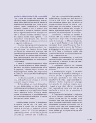 Habitação para população de baixa renda
Esta é outra oportunidade não aproveitada na
maioria dos países em desenvolvimento, especial-
mente quando eles crescem rápido e acabam se
urbanizando em velocidade ainda maior (a urba-
nização é causa e consequência do crescimento
econômico). Somente na Índia, a estimativa é de
um déficit de 30 milhões de habitações, mais de
95% no segmento de baixa renda. Nossa pesquisa
sobre o mercado imobiliário identificou apenas
dois projetos focados nesse segmento, o que
representa um imenso desajuste entre a demanda
e oferta. Em 12 meses de pesquisas, identificamos
os seguintes insights-chave:
• A maioria das empresas imobiliárias comete
um erro fundamental quando segmentam o mer-
cado pela renda – um habitante de uma favela
em Mumbai tem provavelmente uma renda mais
elevada do que uma pessoa de classe média numa
cidade de nível 3. Descobrimos que a segmentação
seria mais adequada se fosse feita com base na
geografia e cada uma exigiria uma solução habita-
cional diferente.
• Apenas os clusters industriais têm um déficit
de seis milhões de residências, apesar dos empre-
gos formais e o potencial de descontos nas folhas
de pagamento, conforme pesquisa realizada por
Roopali Raghavan e Reshma Apte, pesquisadores
do Centro para Soluções em Mercados Emergentes
(CEMS) da ISB.
• Fora das grandes cidades, os proprietários de
baixa renda preferem viver em casas de um único
andar, com estruturas simples.
• Se fosse adotado um modelo de capital de
giro com rápidas saídas, em vez do tradicional
modelo de empréstimos bancários, haveria poten-
cial para a geração de lucros significativos. Nesses
casos, a valorização da terra é fonte de grandes
lucros e, em consequência, os proprietários promo-
vem os empreendimentos lentamente, na medida
em que o valor da terra aumenta.
Baseados nesses insights e no levantamento
de cerca de US$ 500.000,00 de capital, deci-
dimos testar a hipótese com um projeto piloto
comercial de cerca de 220 residências, vendidas
por US$ 6.000,00 a US$ 11.000,00 (casas de 20
a 28 metros quadrados, não incluindo um jardim e
um quintal, que existem em todas as residências).
Esse preço tornaria possível a propriedade de
residências para famílias com renda entre US$
150,00 e US$ 300,00 por mês (tipicamente
com duas pessoas gerando renda por família). Os
proprietários teriam que dar um sinal de 20% e
depois pedir um financiamento. O emprego no
setor formal torna o processo mais fácil para os
bancos, especialmente aqueles que focam priori-
tariamente em alguns segmentos da sociedade.
Considerando a demanda não atendida do
mercado, 75% das residências foram vendidas
no primeiro dia da pré-venda. Somando os baixos
custos de construção e os 20% de sinal, garantiu-
-se que o projeto ficasse livre de dívidas (sem
necessidade de um project finance) e o fluxo de
caixa positivo, desde o primeiro dia. Ao final, o
projeto gerou uma taxa interna de retorno de mais
de 100%. Agora, os investidores privados estão
investindo na empresa, permitindo que ela aumen-
te sua escala de operações.
Baseados em nossa pesquisa e na experiência
de comercialização, identificamos três oportunida-
des comerciais no segmento de habitação para a
população de baixa renda:
1. Compradores potenciais em diferentes
segmentos geográficos (como mencionado ante-
riormente).
2. Residências para aluguel – há um imenso
déficit no estoque de residências para aluguel no
mercado, em todos os segmentos, mas especial-
mente para a população de baixa renda. Abaixo
de certo nível de renda, a propriedade não é uma
alternativa viável e o aluguel se torna uma opção
mais atraente. Um trabalhador migrante recém-
-chegado a uma cidade não tem necessidade
nem capacidade de manter uma casa, até que
sua família se junte a ele e a necessidade de
espaço aumente.
3. Financiamento habitacional – atualmente,
os bancos fornecem financiamento aos nossos
clientes porque eles têm um emprego formal.
Entretanto, deve haver uma oportunidade signifi-
cativa em oferecer financiamento imobiliário para
trabalhadores informais a um custo mais baixo do
que o dos bancos. Deve haver também maneiras de
oferecer seguros que protejam contra o não paga-
mento causado por flutuações bruscas na renda
dos trabalhadores.
DOM 49
 