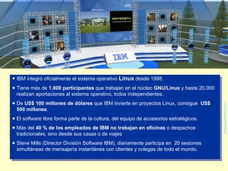 <ul><li>IBM integró oficialmente el sistema operativo  Linux  desde 1998.  </li></ul><ul><li>Tiene más de  1.000 participa...