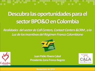 Descubra las oportunidades para el
      sector BPO&O en Colombia
Realidades del sector de Call Centers, Contact Centers &CRM , a la
      Luz de los Incentivos del Régimen Franco Colombiano




                      Juan Pablo Rivera Cabal
                   Presidente Zona Franca Bogota

                        Noviembre de 2010
 