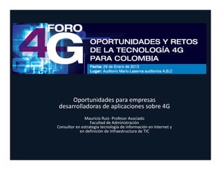 Oportunidades para empresas 
 desarrolladoras de aplicaciones sobre 4G
               Mauricio Ruiz‐ Profesor Asociado
                  Facultad de Administración
Consultor en estrategia tecnología de información en Internet y 
            en definición de Infraestructura de TIC
 