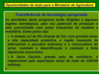 Transferência de tecnologia apropriada.
As atividades deste programa serão dirigidas a algumas
regiões estratégicas, pelo seu potencial de produção e
pela proximidade com polos industriais de madeira e
mobiliário. Estes polos são:
• A metade sul do Rio Grande do Sul, com grandes áreas
e alta capacidade produtiva, a região necessita de
alternativas a pecuária extensiva e a monocultura do
arroz, combate a desertificação e combate a forte
depressão economica;
• A Serra Gaúcha, grande polo de mobiliário, é
responsável pela exportação anual de mais de US$100
milhões;
•
Oportunidades de Ação para o Ministério de Agricultura
 