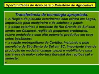 Transferência de tecnologia apropriada.
• A Região do planalto catarinense com centro em Lages,
importante polo madeireiro e de celulose e papel;
• o oeste catarinse e nordeste do Rio Grande do Sul com
centro em Chapecó, região de pequenos produtores,
relevo ondulado e com alto potencial produtivo em seus
solos basálticos;
• a região metropolitana de Curitiba, incluindo o polo
moveleiro de São Bento do Sul em SC, importante área de
produção de madeira, chapas, papel e mobiliário e uma
das áreas de maior cobertura florestal das regiões sul e
sudeste;
•
Oportunidades de Ação para o Ministério de Agricultura
 