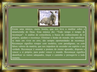 Existe uma música, muito bonita, que nos leva a meditar sobre a
misericórdia de Deus. Essa música diz: “Todo tempo é tempo de
recomeçar”. A análise de consciência, a busca do conhecimento de si
próprio, ajudam o recomeço. Eliminar a ilusão do mundo, não satisfazer-
se mais em viver no erro, são sempre oportunidades de recomeço.
Recomeçar significa romper com modelos, com paradigmas, ou com
falsos valores da matéria, que nos impedem de ascender em espírito e em
verdade. Recomeçar é assumir a postura do eterno aprendiz, disposto a
vencer a si próprio, para poder vencer o mundo. Recomeçar significa
identificar os rumos adequados, traçar o caminho e persegui-lo a todo
instante,
 