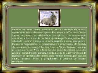 Baseados em novos valores, necessários para a sustentação da jornada,
construindo a felicidade em cada passo. Recomeçar significa buscar novas
formas para vencer as inferioridades, corrigir os erros anteriormente
cometidos; refazer o que foi mal feito; ajustar o que foi desajustado. Mas,
sobretudo, amparar e recuperar o amor daqueles a quem perseguimos,
traímos ou prejudicamos. A reencarnação e o esquecimento do passado
são acréscimos de misericórdia com o que o Pai nos favorece, para que
possamos recomeçar. Mas, todavia, não nos exime das consequências dos
desatinos cometidos anteriormente. Diante, porém, do sincero propósito de
recomeço, as oportunidades surgem, cada vez mais intensas, para que, no
futuro, tenhamos forças e conquistemos a condição de encarar
novamente...
 