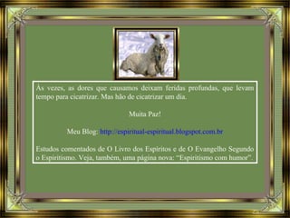 Às vezes, as dores que causamos deixam feridas profundas, que levam
tempo para cicatrizar. Mas hão de cicatrizar um dia.
Muita Paz!
Meu Blog: http://espiritual-espiritual.blogspot.com.br
Estudos comentados de O Livro dos Espíritos e de O Evangelho Segundo
o Espiritismo. Veja, também, uma página nova: “Espiritismo com humor”.
 