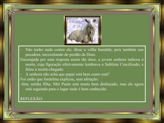 - Não tenho nada contra ele, disse a velha humilde, pois também sou
pecadora, necessitando do perdão de Deus.
Encorajada por uma resposta assim tão doce, a jovem senhora indicou o
morto, cuja figuração efetivamente lembrava o Sublime Crucificado, e
falou à recém-chegada:
- A senhora não acha que papai está bem como está?
Foi então que Jordelina explicou, sem afetação:
-Sim, minha filha, Nhô Paulo está muito bem disfarçado, mas ele agora
está seguindo para o lugar onde é bem conhecido.
REFLEXÃO:
 