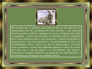 Não percebe que os prejuízos reais estão no fato de não aproveitar as
oportunidades que são concedidas pelo Deus amoroso, e que poderiam
fazê-lo ascender às sublimes estalagens do Universo. Enquanto não atingir
a integridade, o espírito gravita dentro de felicidade relativa, alternando
bons e maus momentos, boas e más experiências. A falta da integridade no
homem leva-o a dar mais importância à sua personalidade do que à sua
individualidade. Assim, torna-se um ator de muitos papeis, em muitas
cenas, assumindo a postura mais adequada segundo os valores do mundo,
para lidar com a vida de relação e as conveniências. São disfarces,
maquiagem e roupagem diferentes que mascaram sua individualidade, e
não permitem que enxerguem sua realidade interior.
 