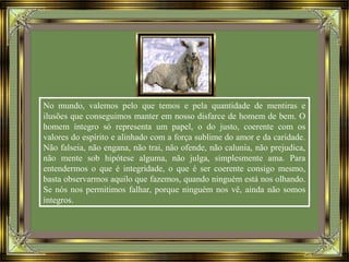 No mundo, valemos pelo que temos e pela quantidade de mentiras e
ilusões que conseguimos manter em nosso disfarce de homem de bem. O
homem íntegro só representa um papel, o do justo, coerente com os
valores do espírito e alinhado com a força sublime do amor e da caridade.
Não falseia, não engana, não trai, não ofende, não calunia, não prejudica,
não mente sob hipótese alguma, não julga, simplesmente ama. Para
entendermos o que é integridade, o que é ser coerente consigo mesmo,
basta observarmos aquilo que fazemos, quando ninguém está nos olhando.
Se nós nos permitimos falhar, porque ninguém nos vê, ainda não somos
íntegros.
 