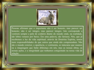 Pessoas afirmam que o importante não é ser honesto, mas parecer ser
honesto; não é ser íntegro, mas parecer íntegro. Isto corresponde a
vestirem sempre a pele de cordeiro diante do mundo onde, na realidade,
são lobos vorazes por baixo. Em uma palavra, são fariseus. Nós, que já
recebemos a luz da vida espiritual, através da Doutrina Espírita, temos
mais responsabilidades do que outros que ainda não compreendem. Não
são o mundo exterior, a aparência, a vestimenta, as máscaras que usamos
ou a maquiagem que farão diferença em nós, mas as nossas obras, as
nossas ações, e a integridade que tenhamos conquistado na nossa vida de
relação.
 