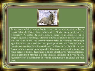 Existe uma música, muito bonita, que nos leva a meditar sobre a
misericórdia de Deus. Essa música diz: “Todo tempo é tempo de
recomeçar”. A análise de consciência, a busca do conhecimento de si
próprio, ajudam o recomeço. Eliminar a ilusão do mundo, não satisfazer-se
mais em viver no erro, são sempre oportunidades de recomeço. Recomeçar
significa romper com modelos, com paradigmas, ou com falsos valores da
matéria, que nos impedem de ascender em espírito e em verdade. Recomeçar
é assumir a postura do eterno aprendiz, disposto a vencer a si próprio, para
poder vencer o mundo. Recomeçar significa identificar os rumos adequados,
traçar o caminho e persegui-lo a todo instante, Baseados em novos valores,
necessários para a sustentação da jornada, construindo a felicidade em cada
passo.
 