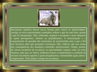 Recomeçar significa buscar novas formas para vencer as inferioridades,
corrigir os erros anteriormente cometidos; refazer o que foi mal feito; ajustar
o que foi desajustado. Mas, sobretudo, amparar e recuperar o amor daqueles
a quem perseguimos, traímos ou prejudicamos. A reencarnação e o
esquecimento do passado são acréscimos de misericórdia com o que o Pai
nos favorece, para que possamos recomeçar. Mas, todavia, não nos exime
das consequências dos desatinos cometidos anteriormente. Diante, porém,
do sincero propósito de recomeço, as oportunidades surgem, cada vez mais
intensas, para que, no futuro, tenhamos forças e conquistemos a condição de
encarar novamente aqueles a quem prejudicamos, transmitindo agora amor e
compreensão. Todo tempo é tempo de recomeçar.
 