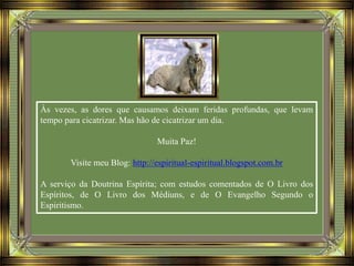 Às vezes, as dores que causamos deixam feridas profundas, que levam
tempo para cicatrizar. Mas hão de cicatrizar um dia.
Muita Paz!
Visite meu Blog: http://espiritual-espiritual.blogspot.com.br
A serviço da Doutrina Espírita; com estudos comentados de O Livro dos
Espíritos, de O Livro dos Médiuns, e de O Evangelho Segundo o
Espiritismo.
 