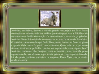 Jordelina, analfabeta, buscou a cidade grande, encorajada na fé, e fez-se
cozinheira na residência de um médico, junto de quem teve a felicidade de
encontrar uma família do coração. Os anos rolaram e, certo dia, já grisalha,
Jordelina Torres foi solicitada a comparecer no leito de morte do fazendeiro.
O portador comunicou-lhe que Paulo Mota, muito doente, se fizera religioso
e queria vê-la, antes de partir para o túmulo. Quem sabe se o poderoso
sitiante tencionava pedir-lhe perdão ou aquinhoá-la com algum bem?
Jordelina realmente não desejava rever o desafeto, mas, vencida pelos
argumentos da casa afetuosa a que servia, pôs-se de viagem para a fazenda.
Lá chegando, contudo, encontrou a surpresa. Paulo Mota estava morto,
desde a véspera.
 