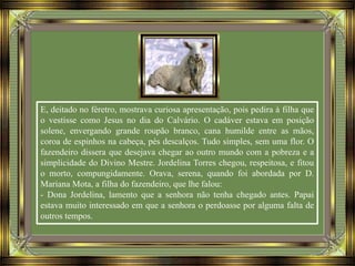 E, deitado no féretro, mostrava curiosa apresentação, pois pedira à filha que
o vestisse como Jesus no dia do Calvário. O cadáver estava em posição
solene, envergando grande roupão branco, cana humilde entre as mãos,
coroa de espinhos na cabeça, pés descalços. Tudo simples, sem uma flor. O
fazendeiro dissera que desejava chegar ao outro mundo com a pobreza e a
simplicidade do Divino Mestre. Jordelina Torres chegou, respeitosa, e fitou
o morto, compungidamente. Orava, serena, quando foi abordada por D.
Mariana Mota, a filha do fazendeiro, que lhe falou:
- Dona Jordelina, lamento que a senhora não tenha chegado antes. Papai
estava muito interessado em que a senhora o perdoasse por alguma falta de
outros tempos.
 